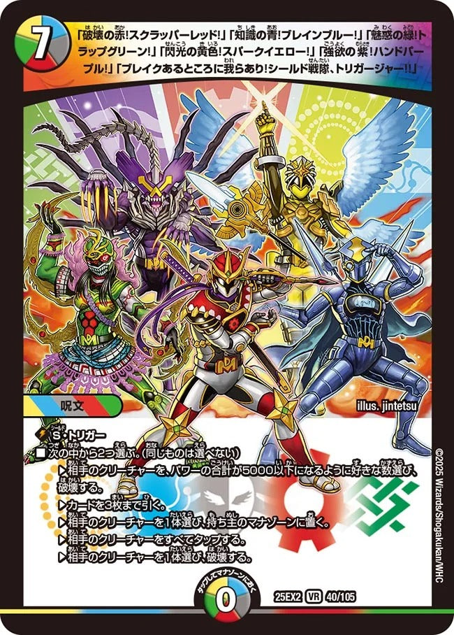 破壊の赤!スクラッパーレッド!」「知識の青!ブレインブルー!」「魅惑の緑!トラップグリーン!」「閃光の黄色!スパークイエロー!」「強欲の紫!ハンドパープル!」「ブレイクあるところに我らあり!シールド戦隊、トリガージャー!!」(DM25EX2 40/105)